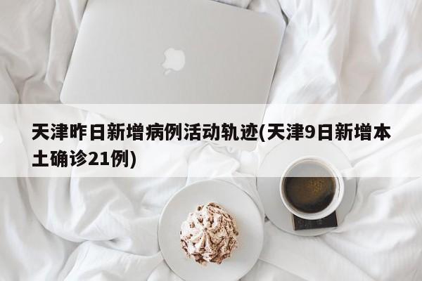 天津昨日新增病例活动轨迹(天津9日新增本土确诊21例)