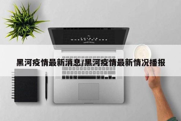 黑河疫情最新消息/黑河疫情最新情况播报