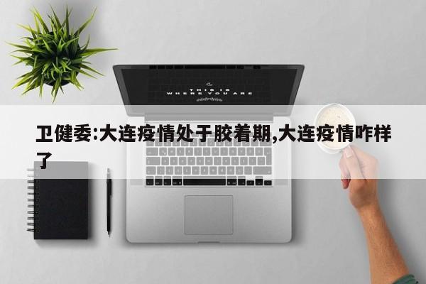 卫健委:大连疫情处于胶着期,大连疫情咋样了