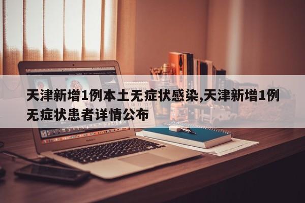 天津新增1例本土无症状感染,天津新增1例无症状患者详情公布