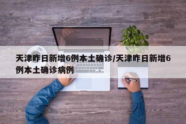 天津昨日新增6例本土确诊/天津昨日新增6例本土确诊病例