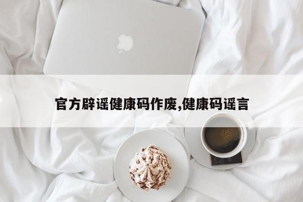 官方辟谣健康码作废,健康码谣言
