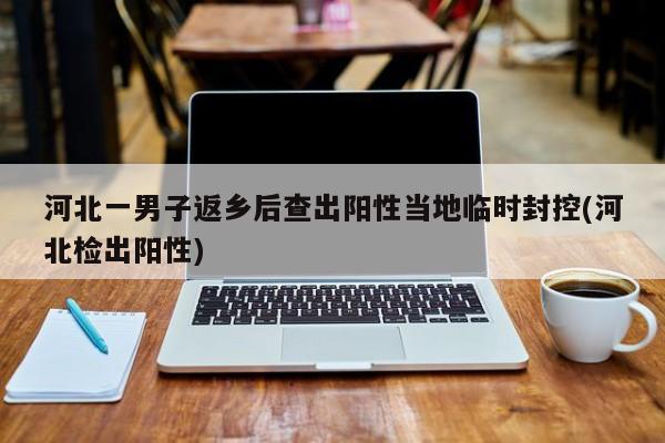 河北一男子返乡后查出阳性当地临时封控(河北检出阳性)