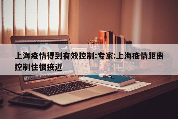上海疫情得到有效控制:专家:上海疫情距离控制住很接近