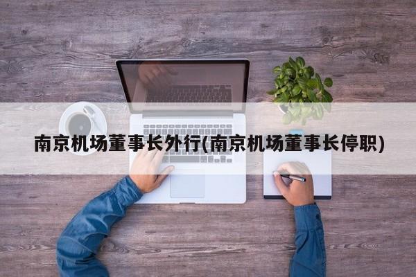 南京机场董事长外行(南京机场董事长停职)