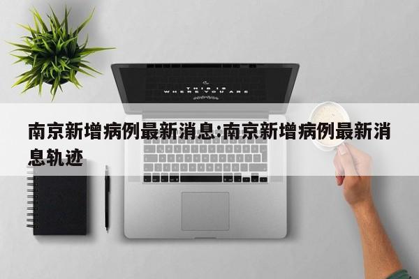 南京新增病例最新消息:南京新增病例最新消息轨迹