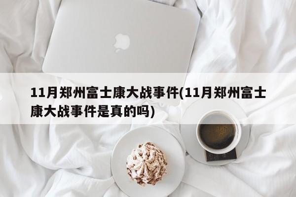 11月郑州富士康大战事件(11月郑州富士康大战事件是真的吗)
