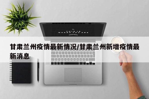 甘肃兰州疫情最新情况/甘肃兰州新增疫情最新消息