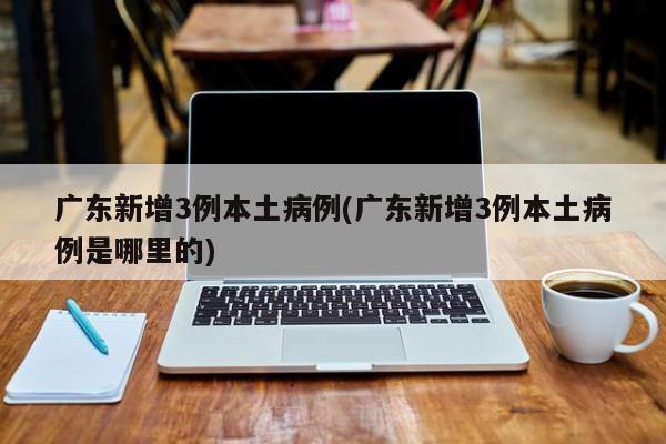 广东新增3例本土病例(广东新增3例本土病例是哪里的)